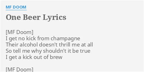 One beer lyrics - "One Beer" lyrics MF Doom Lyrics "One Beer" I get no kick from champagne Mere alcohol doesn't thrill me at all So tell me why shouldn't it be true? I get a kick out of brew There's …